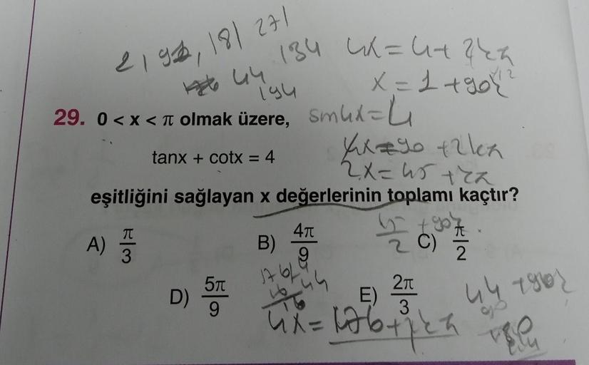 184
2192, 181 271
144
29. 0<x< olmak üzere, Smux=
194
tanx + cotx = 4
Xx=90 +2lex
2x=45+2x
eşitliğini sağlayan x değerlerinin toplamı kaçtır?
A)
E|M
3
D)
5π
9
4π
9
B)
17 61
4X= 4+2 kh
X = 1 +90 (²1
44
a
KIN
2
2π
E)
3
4x = 176 +₁24
44 180
vie