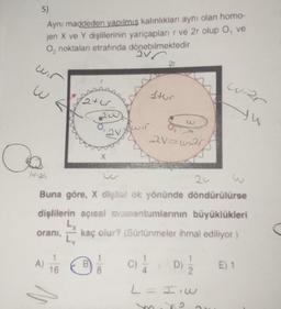 5)
Aynı maddeden yapılmış kalınlıkları aynı olan homo-
jen X ve Y dişlilerinin yariçapları r ve 2r olup O, ve
O, noktaları etrafında dönebilmektedir.
2V
wir
w
Co
1124
oranı,
A)
2ter
16
X
B
Awir
24
Buna göre, X diglial ok yönünde döndürülürse
dişlilerin açısal momentumlarının büyüklükleri
kaç olur? (Sürtünmeler ihmal ediliyor.)
Ly
8
2T
Stur
21=w20
C) //
L= I'w
62
war
yu
D)
E) 1
C