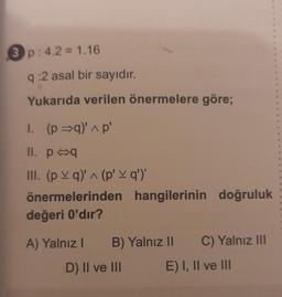 3p: 4.2 = 1.16
q:2 asal bir sayıdır.
Yukarıda verilen önermelere göre;
1. (p⇒q)' ^ p'
II. p q
III. (pq)' ^ (p' \ q')'
önermelerinden hangilerinin doğruluk
değeri 0'dır?
A) Yalnız I
B) Yalnız II
D) II ve III
C) Yalnız III
E) I, II ve III