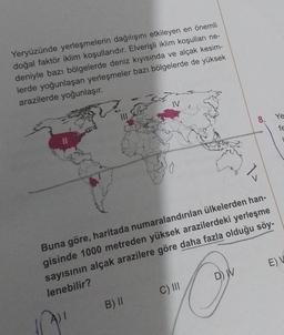 Yeryüzünde yerleşmelerin dağılışını etkileyen en önemli
doğal faktör iklim koşullarıdır. Elverişli iklim koşulları ne-
deniyle bazı bölgelerde deniz kıyısında ve alçak kesim-
lerde yoğunlaşan yerleşmeler bazı bölgelerde de yüksek
arazilerde yoğunlaşır.
IV
B) II
Buna göre, haritada numaralandırılan ülkelerden han-
gisinde 1000 metreden yüksek arazilerdeki yerleşme
sayısının alçak arazilere göre daha fazla olduğu söy-
lenebilir?
C) III
8. Ye
fe
D) W
E) V