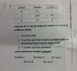 al
3.
Çözelti
X
Y
N
Derişim
0,1
0,01
0,1
Yukarıda 25 °C' de pH değerleri verilen X, Y ve Z çö-
zeltilerine ilişkin;
A) Yalnız I
1. X kuvvetli asittir.
II. X ve Z'nın eşit molar derişimli çözeltilerinden eşit
hacimlerde karıştırılırsa pH değeri 7 olur.
III. Y çözeltisi zayıf baz çözeltisidir.
yukarıdakilerden hangileri yanlıştır?
D) II ve III
PH
1
4 $1240
3
B) Yalnız II
C) I ve II
E) I ve III
GÜRAY KÜÇÜK YAYINCILIK
7.