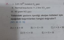 7. I. 3,01.1023 molekül O gazı
II. Normal koşullarda 11,2 litre SO3 gazi
III. 45 gram NO gazı
Yukarıdaki gazların içerdiği oksijen kütleleri için
aşağıdaki bağıntılardan hangisi doğrudur?
(NO: 30, O: 16)
A) | = || > III
B) | > || = |||
D) || > | = |||
C) I > II-> HII
E) | = || = |||