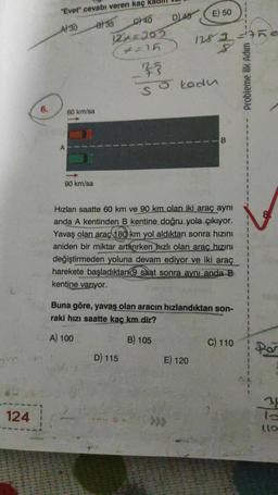 124
6.
"Evet" cevabı veren kaç k
A) 30
B) 35
C40
12+=302
4=15
60 km/sa
90 km/sa
D) 48
D) 115
E) 50
128 3 = 7ne
8
25
So kodu
Hızları saatte 60 km ve 90 km olan iki araç aynı
anda A kentinden B kentine doğru yola çıkıyor.
Yavaş olan araç 180 km yol aldıktan sonra hızını
aniden bir miktar arttırırken hızlı olan araç hızını
değiştirmeden yoluna devam ediyor ve iki araç
harekete başladıktan 9 saat sonra aynı anda B
kentine varıyor.
E) 120
-B
Buna göre, yavaş olan aracın hızlandıktan son-
raki hızı saatte kaç km dir?
A) 100
B) 105
C) 110
Probleme İlk Adım
Por
34
lo