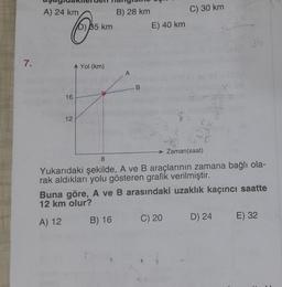 7.
aşağıdakilerden hangisn
B) 28 km
A) 24 km 5 k
O
16
12
A Yol (km)
A
B
B) 16
E) 40 km
C) 30 km
→ Zaman(saat)
8
Yukarıdaki şekilde, A ve B araçlarının zamana bağlı ola-
rak aldıkları yolu gösteren grafik verilmiştir.
Buna göre, A ve B arasındaki uzaklık kaçıncı saatte
12 km olur?
A) 12
C) 20
3b
D) 24
E) 32