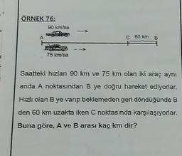 ÖRNEK 76:
90 km/sa
75 km/sa
C 60 km B
Saatteki hızlanı 90 km ve 75 km olan iki araç aynı
anda A noktasından B ye doğru hareket ediyorlar.
Hızlı olan B ye varıp beklemeden geri döndüğünde B
den 60 km uzakta iken C noktasında karşılaşıyorlar.
Buna göre, A ve B arası kaç km dir?