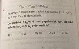 2.
X2(g) + 2Y 2(g) = 2XY 2(g)
tepkimesi 1 litrelik sabit hacimli kapta 2 mol X₂, 4 mol Y₂
ve 2 mol XY₂ ile dengededir.
Dengedeki XY2'yi 4 mol yapabilmek için tepkime
kabina kaç mol X₂ eklenmelidir?
A) 1
B) 2
C) 19
D) 31
E) 32