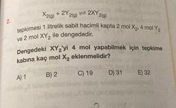 2.
X2(g) + 2Y 2(g) = 2XY 2(g)
tepkimesi 1 litrelik sabit hacimli kapta 2 mol X₂, 4 mol Y₂
ve 2 mol XY₂ ile dengededir.
Dengedeki XY2'yi 4 mol yapabilmek için tepkime
kabina kaç mol X₂ eklenmelidir?
A) 1
B) 2
C) 19
D) 31
E) 32