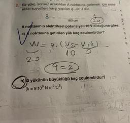 2. Bir yükü, (sonsuz uzaklıktan A noktasına getirmek için elekt-
riksel kuvvetlere karşı yapılan iş -20 J dür.
8.......
A
29
180 cm
A noktasının elektriksel potansiyeli 10 V olduğuna göre,
noktasına getirilen yük kaç coulomb'dur?
a)
W = 9₁ (USJ
10
20
(Us- Vik)
9=2
b) yükünün büyüklüğü kaç coulomb'dur?
(k = 9.10⁹ Nm²/C²)
W =
PH
e chi no
A
2.10.
Y
A