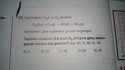 kile-
12. Eşit kütlede Cu₂S ve O₂ alınarak;
Cu₂S(k) + O₂(g) → 2Cu(k) + SO₂(g)
denklemine göre tepkimeye girmesi sağlanıyor.
Tepkime sonunda 12,8 gram O₂ arttığına göre, başlan-
gıçtaki karışım kaç gramdır? (Cu: 64, S: 32, O: 16)
A) 8
B) 12
C) 16
D) 24 E) 32
000
Ogrenci No
44
(6 8
8
9
●
10