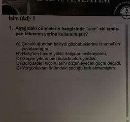 KAZANIM
KAVR
MILLI CETIR&G
İsim (Ad)-1
1. Aşağıdaki cümlelerin hangisinde "-den" eki tamla-
yan takısının yerine kullanılmıştır?
A) Çocukluğundan belliydi gözbebeklerine İstanbul'un
yuvalandığını.
B) Haliç'ten hasret yüklü dalgalar sesleniyordu.
C) Geçen yıldan beri burada oturuyorduk.
D) Burçlardan hiçbiri, atını dizginleyecek güçte değildi.
E) Yorgunluktan önümdeki çocuğu fark etmemiştim.
Ü