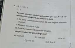 2. X: 2-8-5
Y: 1
Katman elektron dizilimi yukarıdaki gibi olan X ve Y ele-
mentlerinin oluşturduğu bileşik ile ilgili,
1. Bir tane molekülünde toplam 18 tane değerlik elektronu
bulunur.
II. Molekül formülü XY3'tür.
III. Polar kovalent bağ içeren bir bileşiktir.
yargılarından hangileri doğrudur?
A) Yalnız I
B) Yalnız III
D) II ve III
E) I, II ve III
C) I ve III
Yayınları