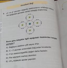 Orbital Yayınlan
Kovalent Bağ
4. 6C ve gF atomları değerlik elektronlarını ortaklaşa kullana
rak aşağıdaki şemada verilen bileşiği oluştururlar.
Buna göre bileşikle ilgili aşağıdaki ifadelerden hangisi
yanlıştır?
A) Bağlayıcı elektron çifti sayısı 4'tür.
B) C-Fatomları arasındaki bağ polar kovalenttir.
C) F'nin elektronegatiflik değeri daha fazladır.
D) Flor elementi merkez atomdur.
E) CF4 molekülü apolar yapılıdır.