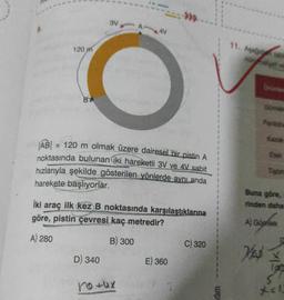 120 m
BA
3V A-
|AB| = 120 m olmak üzere dairesel bir pistin A
noktasında bulunan iki hareketli 3V ve 4V sabit
hızlarıyla şekilde gösterilen yönlerde aynı anda
harekete başlıyorlar.
D) 340
4V
İki araç ilk kez B noktasında karşılaştıklarına
göre, pistin çevresi kaç metredir?
A) 280
B) 300
no tux
E) 360
C) 320
dim
11. Aşağıda tabl
nun haliyet ve
Urimler
3
Gömlela
Pantolor
Etek
Buna göre,
rinden daha
Ves
Tişört
A) Gömlek
S