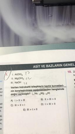 uv-
Şır.
leri
pla-
an
za-
ir.
ki-
cin
in,
e-
7.
I. Al(OH)3
II. Mg(OH)₂ +
ASİT VE BAZLARIN GENEL
III. NaOH +1
Verilen hidroksitli bileşiklerin bazlık kuvvetleri-
nin karşılaştırılması aşağıdakilerden hangisinde
doğru verilmiştir? (₁₁Na, 12Mg, 13 Al)
A) | > | > |||
C) ||| > | > |
E) III > I > II
B) || > ||| > ||
D) | > | > ||
10. Za
b
E
C