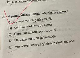 E) Seni seyrediy
8. Aşağıdakilerin hangisinde nesne yoktur?
A) Bu aşkı yarına götüremedik
BOITE
B) Kendini martılarla bir tutma
C) Senin kanatların yok ne yazık >ane
D) Ne yazık sonunu getiremedik
E) Her rengi istemez gözümüz şimdi aldadır