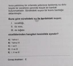 Isıca yalıtılmış bir ortamda yeterince beklemiş su dolu
büyük bir sürahinin yanında küçük bir bardak
bulunmaktadır. Sürahideki suyun bir kısmı bardağa
aktarılmıştır.
Buna göre sürahideki su ile bardaktaki suyun;
1. sıcaklığı,
II. ÖZ ISISI,
III. Isi sığası
niceliklerinden hangileri kesinlikle aynıdır?
A) Yalnız I
B) Yalnız III
C) I ve II
D) II ve III
E) 1. Il ve III
Cevap Anahtarı: C