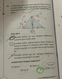 or
5
FEN BİLİMLERİ YAY
10. O noktasından geçen dik eksen etrafında düşey düzlemde
dönebilen düzgün, türdeş ve P ağırlığındaki levhaya, levha
düzleminde bulunan F₁ ve F, kuvvetleri şekildeki gibi etki
ediyor.
F₁4
2√245
D.
+F2
A) Yalnız I
D) I ve III
√2
2
Buna göre;
2√√12
P
Kuvvetler levhayı ayrı ayrı dengede tutabiliyorsa O
noktasına göre torkları eşittir.
As
II. Kuvvetler birlikte uygulandığında levha dengede ka-
liyorsa kuvvetlerin O noktasına göre torkları toplamı,
levhanın ağırlığının O ya göre torkuna eşit büyüklükte-
dir.
Kuvvetler levhayı ayrı ayrı dengede tutabiliyorsa F2
kuvvetinin büyüklüğü P ye eşittir.
yargılarından hangileri doğrudur?
B) Yalnız II
C) I ve Il
E) I, II ve III
www.fenbilimleriyayinlari.com
3.
E