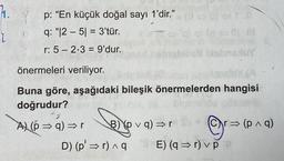 h.
ľ
p: “En küçük doğal sayı 1'dir." (0
q: "1251 = 3'tür.
r: 5-2-3 = 9'dur.
XabnexuY
önermeleri veriliyor.
Buna göre, aşağıdaki bileşik önermelerden hangisi
doğrudur?
2
A) (p⇒q) ⇒r B) pvq)⇒r Sv
Cr⇒ (p^q)
⇒
D) (p' ⇒r)^q E) (q⇒r) v p