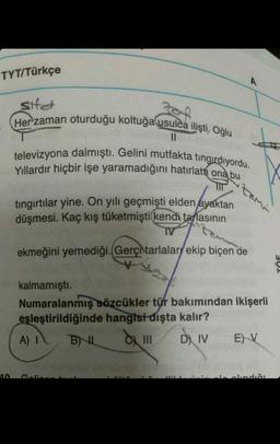 TYT/Türkçe
Sifet
Forf
Her zaman oturduğu koltuğa usulca ilişti. Oğlu
11
televizyona dalmıştı. Gelini mutfakta tingirdiyordu.
Yıllardır hiçbir işe yaramadığını hatırlatti ona bu
TIT
tıngırtılar yine. On yılı geçmişti elden ayaktan
düşmesi. Kaç kış tüketmişti kendi tarlasının
TV
10
ekmeğini yemediği. (Gerç tarlalary ekip biçen de
V
A) I
kalmamıştı.
Numaralanmış sözcükler tür bakımından ikişerli
eşleştirildiğinde hangisi dışta kalır?
BIL
D IV EV
|||
A
tami
11'1
elindiği