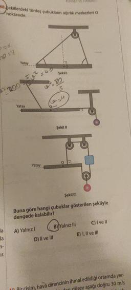 48.Sekillerdeki türdeş çubukların ağırlık merkezleri O
noktasıdır.
no=4
la
la
cir.
Yatay
200
52²
Yatay
Yatay
A) Yalnız I
5-9
KUWET VE HAREKET
Şekil 1
D) II ve III
Şekil II
O
Ţ
Buna göre hangi çubuklar gösterilen şekliyle
dengede kalabilir?
Şekil III
B) Yalnız Ill
C) I ve II
E) I, II ve III
Bir cisim, hava direncinin ihmal edildiği ortamda yer-
dan düşey aşağı doğru 30 m/s