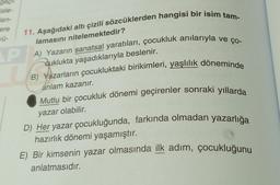 gaçıl
sle-
len-
11. Aşağıdaki altı çizili sözcüklerden hangisi bir isim tam-
lamasını nitelemektedir?
PA) Yazarın sanatsal yaratıları, çocukluk anılarıyla ve ço-
cuklukta yaşadıklarıyla beslenir.
B) Yazarların çocukluktaki birikimleri, yaşlılık döneminde
anlam kazanır.
Mutlu bir çocukluk dönemi geçirenler sonraki yıllarda
yazar olabilir.
ere
vü-
D) Her yazar çocukluğunda, farkında olmadan yazarlığa
hazırlık dönemi yaşamıştır.
E) Bir kimsenin yazar olmasında ilk adım, çocukluğunu
anlatmasıdır.