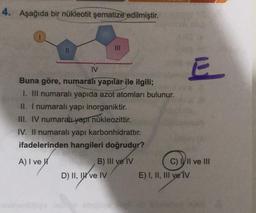 4. Aşağıda bir nükleotit şematize edilmiştir.
11
IV
Buna göre, numaralı yapılar ile ilgili;
I. III numaralı yapıda azot atomları bulunur.
II. I numaralı yapı inorganiktir.
III. IV numaralı yapı nükleozittir.
IV. Il numaralı yapı karbonhidrattır.
ifadelerinden hangileri doğrudur?
A) I ve W
B) III ve IV
D) II, I've IV
E
C) III ve III
E) I, II, III ve IV