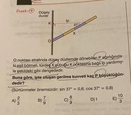 Örnek: 9
Düşey
duvar
K
ip
37°
O noktası etrafında düşey düzlemde dönebilen P ağırlığında-
ki eşit bölmeli, türdeş X cubuğu K noktasına bağlı ip yardımıy-
la şekildeki gibi dengededir.
C)
9
X
Buna göre, ipte oluşan gerilme kuvveti kaç P büyüklüğün-
dedir?
(Sürtünmeler önemsizdir; sin 37° = 0,6; cos 37° = 0,8)
A) 2/3/2
7
B) -
9
D) 1
Alb sidn
blon pran
E)
10
3-bm
las helin