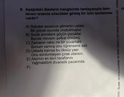 8. Aşağıdaki dizelerin hangisinde tamlayanıyla tam-
lananı arasına sözcükler girmiş bir isim tamlaması
vardır?
A) Babalar sessizce gitmenin ustası
Bir çocuk oyunda unutulmuştur.
B) Sıcak annelere göçün çocuklar
Bende mevsim şefkat dökümü
C) Zamanın raksı ne bir yuvarlaktı
Sonum varmış onu öğrensene asıl.
D) Ustada kalırsa bu öksüz yapı
Onu sürdürmeyen çırak utansın.
E) Aklımın en sivri taraflarını
Yağmalattım divanelik pazarında.
F)
QÖLÇME, DEĞERLENDİRME VE SINAV HIZMETLERI GENEL MÜDÜRLÜĞÜ