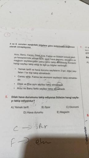 5.
5 ve 6. sorulan aşağıdaki bilgilere göre birbirinden bağımsız
olarak cevaplayınız.
Arzu, Banu, Cansu, Dilek, Ece, Fatma ve Gülsüm sosyal med-
ya hesaplarında yemek tarifi, spor, hava durumu, ekonomi ve
magazin sayfalarından yalnız birini takip etmektedi