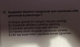 12. Aşağıdaki dizelerin hangisinde isim tamlaması sifat
görevinde kullanılmıştır?
A) Boğaz gümüş bir mangal, kaynatır serinliği.
B) Günahkâr lafızların çirkefine sığınmış.
C) Aynaları gerçekçi kılan sefil aklımdır.
D) Fabrika ürünü duygular, yıpratıcıdır yürekte.
E) Bir taş koyar bütün yapılarda temele öğretmen.