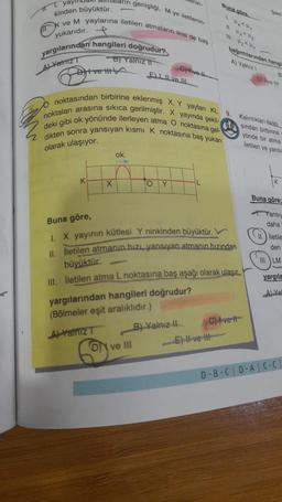 L yay
kinden büyüktür.
TX
dların genişliği, M ye iletilenin-
ve M yaylarına iletilen atmaların ikisi de baş
yukarıdır.
yargılarından hangileri doğrudur?
B) Yalnız II
ALValmiz T
t ve tit
K
X
ok
noktasından birbirine eklenmiş X, Y yaylan KL
noktaları arasına sıkıca gerilmiştir. X yayında şekil-
deki gibi ok yönünde ilerleyen atma O noktasına gel-
dikten sonra yansıyan kısmı K noktasına baş yukarı
olarak ulaşıyor.
menin-
ON ve III
ELI ve II
OY
Give-l
B) Yalnız II
Buna göre
1 K Kg
Buna göre,
1. X yayının kütlesi Y ninkinden büyüktür.
II. İletilen atmanın hızı, yansıyan atmanın hızından
büyüktür.
III. İletilen atma L noktasına baş aşağı olarak ulaşır.
yargılarından hangileri doğrudur?
(Bölmeler eşit aralıklıdır.)
A) Yalniz T
El ve Il
bağıntılarından hangi
A) Yalnız 1
C) Ivett
Sekil
D
9. Kalınlıklan farklı
Sindan birbirine
yönde bir atma
iletilen ve yans
B
ve !!!
Buna göre;
Yansıy
daha
iletile
den
III. LM
yargıla
A) Ya
D-B-C D-AC-C