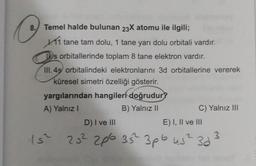 8. Temel halde bulunan 23X atomu ile ilgili;
11 tane tam dolu, 1 tane yarı dolu orbitali vardır.
s orbitallerinde toplam 8 tane elektron vardır.
III. 4ş orbitalindeki elektronlarını 3d orbitallerine vererek
küresel simetri özelliği gösterir.
yargılarından hangileri doğrudur?
A) Yalnız I
B) Yalnız II
C) Yalnız III
E) I, II ve III
D) I ve III
15² 25² 206 35² 3pb us² 3d
3