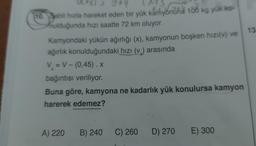 Q+373 944
13
10. Sabit hızla hareket eden bir yük kamyoniüha 100 kg yük ko-
nulduğunda hızı saatte 72 km oluyor.
Kamyondaki yükün ağırlığı (x), kamyonun boşken hızı(v) ve
ağırlık konulduğundaki hızı (v.) arasında
V = V - (0,45). X
bağıntısı veriliyor.
Buna göre, kamyona ne kadarlık yük konulursa kamyon
harerek edemez?
A) 220 B) 240
C) 260 D) 270
E) 300
13