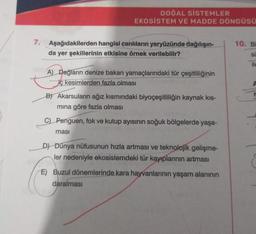 DOĞAL SİSTEMLER
EKOSISTEM VE MADDE DÖNGÜSÜ
7. Aşağıdakilerden hangisi canlıların yeryüzünde dağılışın-
da yer şekillerinin etkisine örnek verilebilir?
A) Dağların denize bakan yamaçlarındaki tür çeşitliliğinin
iç kesimlerden fazla olması
B) Akarsuların ağız kısmındaki biyoçeşitliliğin kaynak kis-
mına göre fazla olması
Penguen, fok ve kutup ayısının soğuk bölgelerde yaşa-
ması
D) Dünya nüfusunun hızla artması ve teknolojik gelişme-
ler nedeniyle ekosistemdeki tür kayıplarının artması
E) Buzul dönemlerinde kara hayvanlarının yaşam alanının
daralması
10. Bi
SU
ile