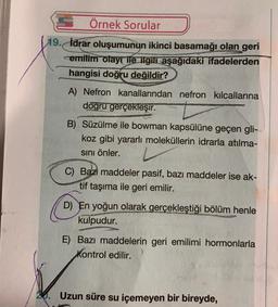 SÖrnek Sorular
D
19. İdrar oluşumunun ikinci basamağı olan geri
cemilim olayı ile ilgili aşağıdaki ifadelerden
hangisi doğru değildir?
A) Nefron kanallarından nefron kılcallarına
dogru gerçekleşir.
S
B) Süzülme ile bowman kapsülüne geçen gli-
koz gibi yararlı moleküllerin idrarla atılma-
sını önler.
C) Bazı maddeler pasif, bazı maddeler ise ak-
tif taşıma ile geri emilir.
D) En yoğun olarak gerçekleştiği bölüm henle
kulpudur.
E) Bazı maddelerin geri emilimi hormonlarla
Kontrol edilir.
Uzun süre su içemeyen bir bireyde,