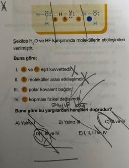 H-Ö:..H-F:...H-Ö:
lab
H
A) Yalnizl
Şekilde H₂O ve HF karışımında moleküllerin etkileşimleri
verilmiştir.
Buna göre;
I. a ve eşit kuvvettedir.
dirix
II. b moleküller arası etkileşimdir
III. d polar kovalent bağdır.
IV.
kopması fizikel değişimdir.
zayıf b
Buna göre bu yargılardan hangileri doğrudur?
H
B) Yalnız
DN, TAve IV
C) ve V
E) I, II, III ve IV