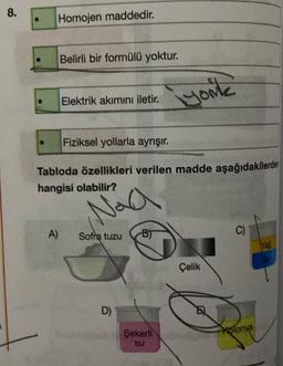 8.
● Homojen maddedir.
Belirli bir formülü yoktur.
A)
Elektrik akımını iletir.
Fiziksel yollarla ayrışır.
Tabloda özellikleri verilen madde aşağıdakilerden
hangisi olabilir?
Naa
Sofra tuzu
D)
B)
iyonk
Şekerli
su
Çelik
Kolonya
Yağ