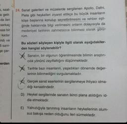 5, saat-
a gelir.
da ileri
sarkaç
sas bir
kadar
ndi ve
5 sani-
ge çar-
lerden
24. Sanat galerileri ve müzelerde sergilenen Apollo, Dafni,
Pieta gibi heykelleri ziyaret ettikçe bu büyük insanların
köşe başlarına konulup seyrettirilmesini ve rehber eşli-
ğinde haklarında bilgi verilmesini onların dolayısıyla da
medeniyet tarihinin zahmetsizce bilinmesi olarak görü-
rüm.
Bu sözleri söyleyen kişiyle ilgili olarak aşağıdakiler-
den hangisi söylenebilir?
X
Sanatın, bir olgunun öğrenilmesinde bilimin araştırı-
cılık yönünü zayıflattığını düşünmektedir.
Tarihte bazı insanların, yaşadıkları dönemde değer-
lerinin bilinmediğini vurgulamaktadır.
Gerçek sanat eserlerinin sergilenmeye ihtiyacı olma-
dığı kanaatindedir.
D) Heykel sergilerinde sanatın ikinci plana atıldığını id-
dia etmektedir.
E) Yalnızlığıyla tanınmış insanların heykellerinin olum-
suz bakışa neden olduğunu ileri sürmektedir.