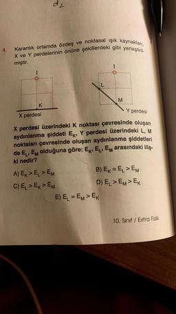 4.
d2
Karanlık ortamda özdeş ve noktasal ışık kaynakları,
X ve Y perdelerinin önüne şekillerdeki gibi yerleştiril-
miştir.
K
X perdesi
Y perdesi
X perdesi üzerindeki K noktası çevresinde oluşan
aydınlanma şiddeti Ek, Y perdesi üzerindeki L, M
noktaları çevresinde oluşan aydınlanma şiddetleri
de EL, EM olduğuna göre; EK, EL, EM arasındaki iliş-
ki nedir?
A) EK> EL > EM
C) EL > EK > EM
M
B) EK = EL > EM
D) EL > EM> EK
E) E₁ = EM> EK
10. Sınıf / Extra Fizik