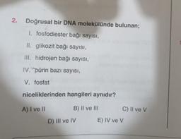 2. Doğrusal bir DNA molekülünde bulunan;
1. fosfodiester bağı sayısı,
II. glikozit bağı sayısı,
III. hidrojen bağı sayısı,
IV. pürin bazı sayısı,
V. fosfat
niceliklerinden hangileri aynıdır?
A) I ve II
B) II ve III
D) III ve IV
C) II ve V
E) IV ve V