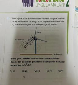 K
i
7. Sabit açısal hızla dönmekte olan şekildeki rüzgar türbininin
gan özdeş kanatlarının uzunluğu 30 m olup kanatlarının birinin
uç noktasının çizgisel hızının büyüklüğü 36 m/s'dir. 9.
aloneblehexe! abriğibinths 7lim id iğiblepie nuğuduş
novilasd evenijoxenad enanob ebnünöv
Kanat
Su damlası
C
[arch DY
25 m.
B) 25
Hidvid uf
UYGULAMALARI
(4)
30 m
Yer (yatay)
Buna göre, hareket sırasında bir kanatın üzerinde
düşmeden durabilen şekildeki su damlasının merkezcil
ivmesi kaç m/s² dir?
A) 24
LEVUC
C) 32
D) 36
E) 40