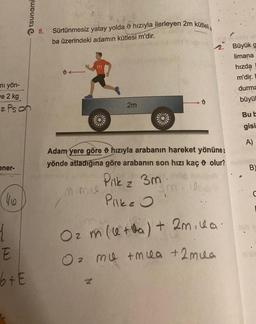 ni yön-
ve 2 kg
z Ps on
ener-
4/6
ļ
tsunami
E
b + E
8.
200
Sürtünmesiz yatay yolda hızıyla ilerleyen 2m kütlelia
ba üzerindeki adamın kütlesi m'dir.
2m
mimi
A
Al
KIA
d
2. Büyük
limana
hızda
m'dir.
durma
büyül
Adam yere göre hızıyla arabanın hareket yönünez
yönde atladığına göre arabanın son hızı kaç olur?
Pilk z 3m. be sujun
3m, 00:
Pilke O
O₂ m (+a) + 2mila.
O z mu +mua + 2 mua
Bu b
gisi
A)
B
C