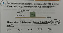 4. Sürtünmesiz yatay düzlemde durmakta olan 980 g kütleli
K takozuna 20 g kütleli mermi 100 m/s hızla saplanıyor.
v = 100 m/s
m = 20 g
980 g
B) 2
Buna göre, K takozunun hızının büyüklüğü (kaç m/s
olur?
A) 1
C) 4
yatay
D) 6
E) 8