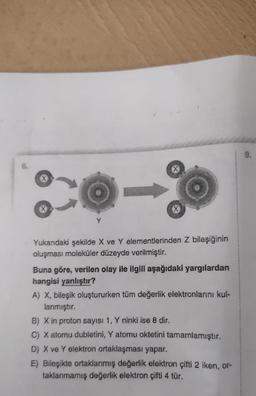 X
X
X
Yukarıdaki şekilde X ve Y elementlerinden Z bileşiğinin
oluşması moleküler düzeyde verilmiştir.
Buna göre, verilen olay ile ilgili aşağıdaki yargılardan
hangisi yanlıştır?
A) X, bileşik oluştururken tüm değerlik elektronlarını kul-
lanmıştır.
B) X in proton sayısı 1, Y ninki ise 8 dir.
C) X atomu dubletini, Y atomu oktetini tamamlamıştır.
D) X ve Y elektron ortaklaşması yapar.
E) Bileşikte ortaklanmış değerlik elektron çifti 2 iken, or-
taklanmamış değerlik elektron çifti 4 tür.