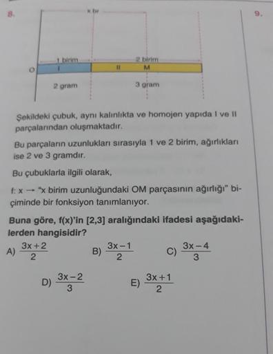 8.
1 birim
1
2 gram
3x+2
2
D)
x br
Şekildeki çubuk, aynı kalınlıkta ve homojen yapıda I ve II
parçalarından oluşmaktadır.
11
Bu parçaların uzunlukları sırasıyla 1 ve 2 birim, ağırlıkları
ise 2 ve 3 gramdır.
Bu çubuklarla ilgili olarak,
f: x→ "x birim uzunl