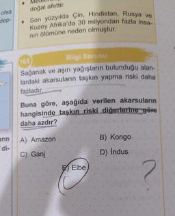 olsa
dep-
arın
di-
doğal afettir.
Son yüzyılda Çin, Hindistan, Rusya ve
Kuzey Afrika'da 30 milyondan fazla insa-
nın ölümüne neden olmuştur.
165
Bilgi Sorusu
Sağanak ve aşırı yağışların bulunduğu alan-
lardaki akarsuların taşkın yapma riski daha
fazladır.
Buna göre, aşağıda verilen akarsuların
hangisinde taşkın riski diğerlerine göre
daha azdır?
A) Amazon
C) Ganj
Elbe
B) Kongo
D) Indus
2