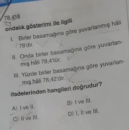 78,418
ondalık gösterimi ile ilgili
I. Birler basamağına göre yuvarlanmış hâli
78'dir.
X
II. Onda birler basamağına göre yuvarlan-
mış hâli 78,4'tür.
III. Yüzde birler basamağına göre yuvarlan-
mış hâli 78,42'dir.
ifadelerinden hangileri doğrudur?
A) I ve II.
C) II ve lil.
B) I ve III.
D) I, II ve III.