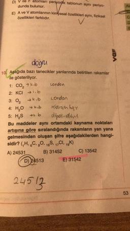 D)
ile atomları periyodik tablonun ayni periyo-
dunda bulunur.
E) A ve V atomlarının kimyasal özellikleri aynı, fiziksel
özellikleri farklıdır.
doğru
10. Aşağıda bazı tanecikler yanlarında belirtilen rakamlar
ile gösteriliyor.
1: CO₂ k.b
2: KCI → .b
3: 0₂
→k.b
4: H₂O kb
London
Hidrojen bgr
5: H₂S →.b
dipol-dim
Bu maddeler aynı ortamdaki kaynama noktaları
artışına göre sıralandığında rakamların yan yana
gelmesinden oluşan şifre aşağıdakilerden hangi-
sidir? (₁H, 6C, 80, 16S, 17CI, 19K)
A) 24531
B) 31452
D) 24513
London
24513
C) 13542
var
E) 31542
C
D
E
53