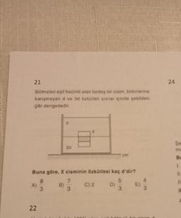 21
Bölmeleri eşit hacimli olan türdeş bir cisim, birbirlerine
karışmayan d ve 3d özkütleli sivilar içinde şekildeki
gibi dengededir.
A)
22
3d
Buna göre, X cisminin özkütlesi kaç d'dir?
8
3
B)
X
7
3
C) 2
D)
yer
5
3
E)
3
24
Se
mu
Bu
1.
11
11
it