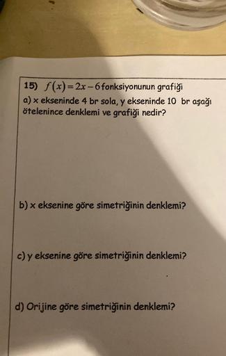 15) f(x)=2x-6 fonksiyonunun grafiği
a) x ekseninde 4 br sola, y ekseninde 10 br aşağı
ötelenince denklemi ve grafiği nedir?
b) x eksenine göre simetriğinin denklemi?
c) y eksenine göre simetriğinin denklemi?
d) Orijine göre simetriğinin denklemi?